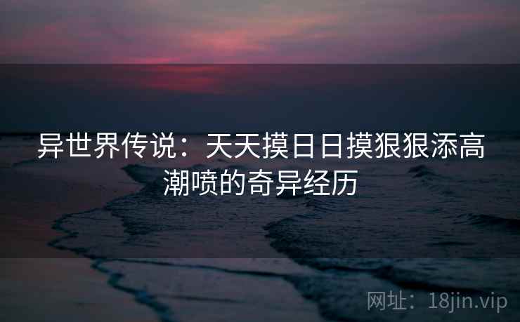 异世界传说：天天摸日日摸狠狠添高潮喷的奇异经历