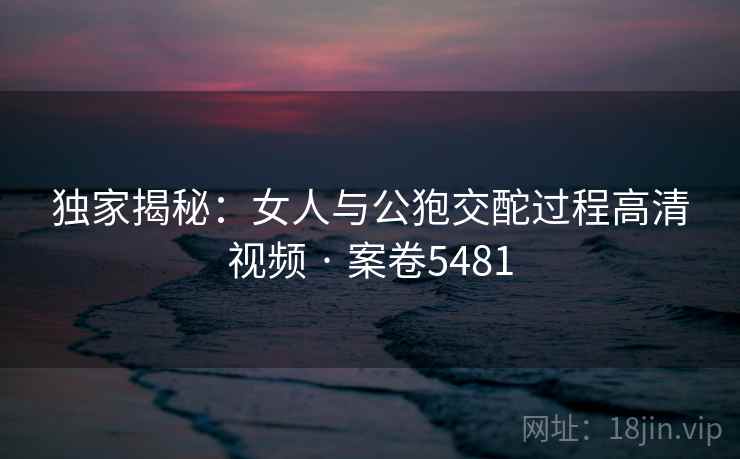 独家揭秘：女人与公狍交酡过程高清视频 · 案卷5481