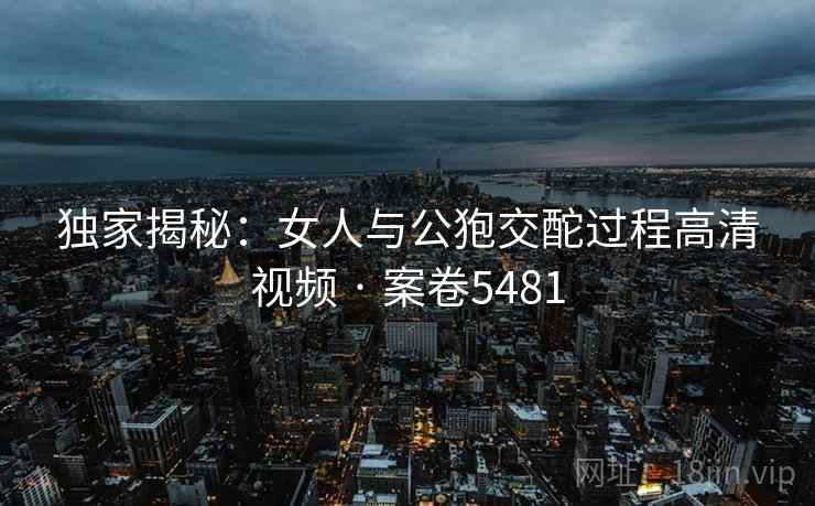 独家揭秘：女人与公狍交酡过程高清视频 · 案卷5481