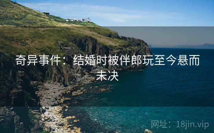 奇异事件：结婚时被伴郎玩至今悬而未决