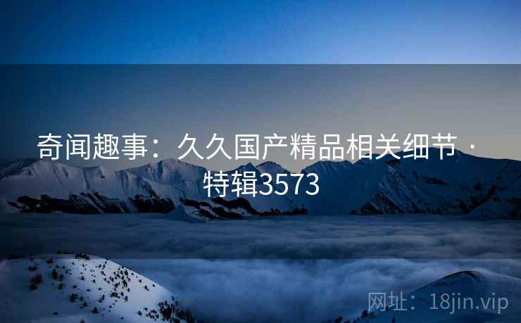 奇闻趣事：久久国产精品相关细节 · 特辑3573