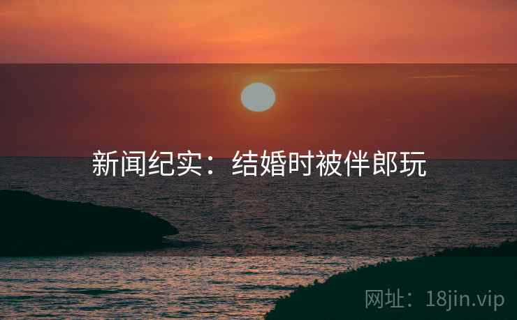 新闻纪实：结婚时被伴郎玩