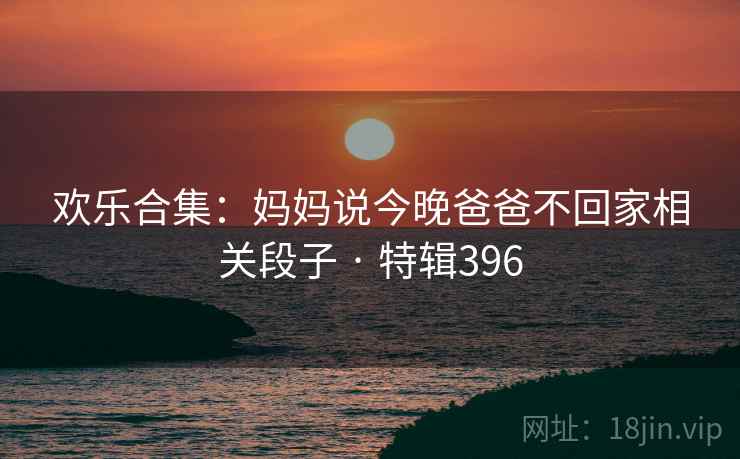 欢乐合集:妈妈说今晚爸爸不回家相关段子 · 特辑396