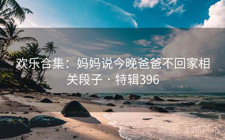 欢乐合集:妈妈说今晚爸爸不回家相关段子 · 特辑396