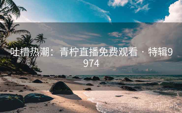 吐槽热潮:青柠直播免费观看 · 特辑9974