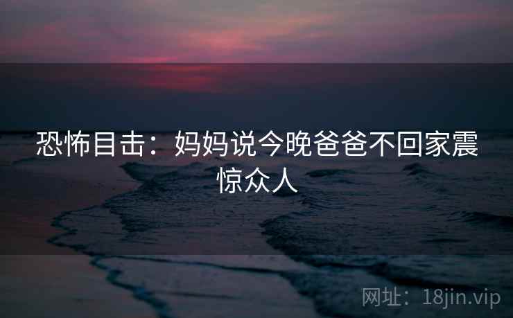 恐怖目击:妈妈说今晚爸爸不回家震惊众人