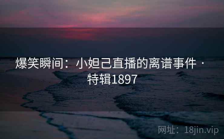 爆笑瞬间:小妲己直播的离谱事件 · 特辑1897