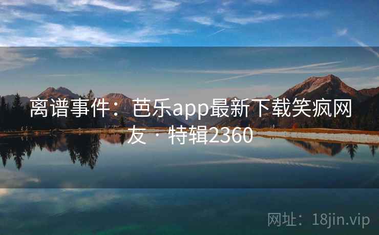 离谱事件：芭乐app最新下载笑疯网友 · 特辑2360