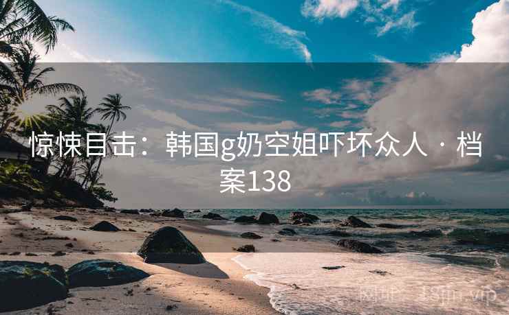 惊悚目击:韩国g奶空姐吓坏众人 · 档案138