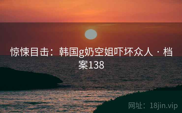 惊悚目击:韩国g奶空姐吓坏众人 · 档案138